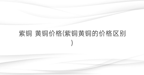 紫铜 黄铜价格(紫铜黄铜的价格区别)